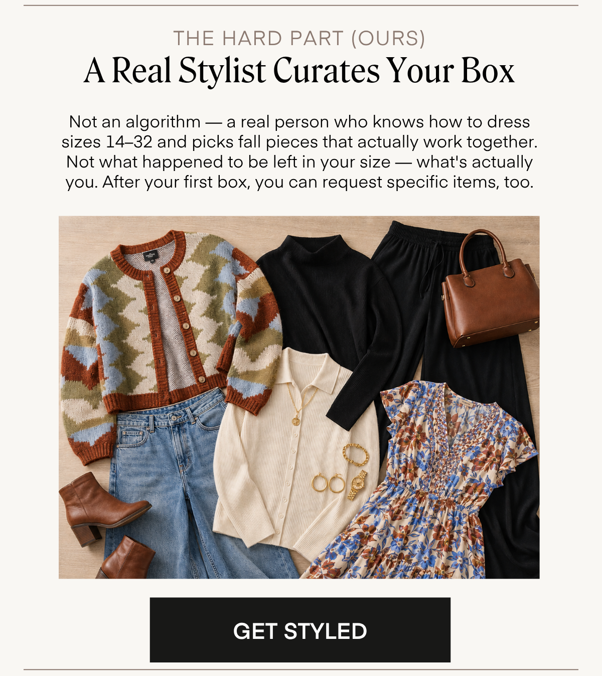 THE HARD PART (OURS) A Real Stylist Curates Your Box Not an algorithm — a real person who knows how to dress sizes 14-32 and picks fall pieces that actually work together. Not what happened to be left in your size — what's actually you. After your first box, you can request specific items, too. GET STYLED