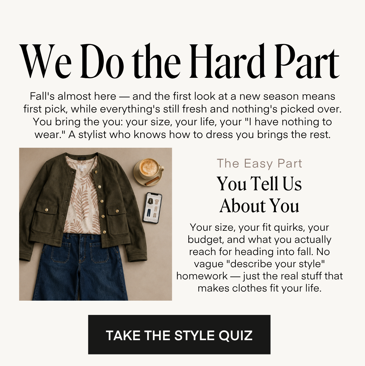 We Do the Hard Part Fall's almost here - and the first look at a new season means first pick, while everything's still fresh and nothing's picked over. You bring the you: your size, your life, your 
