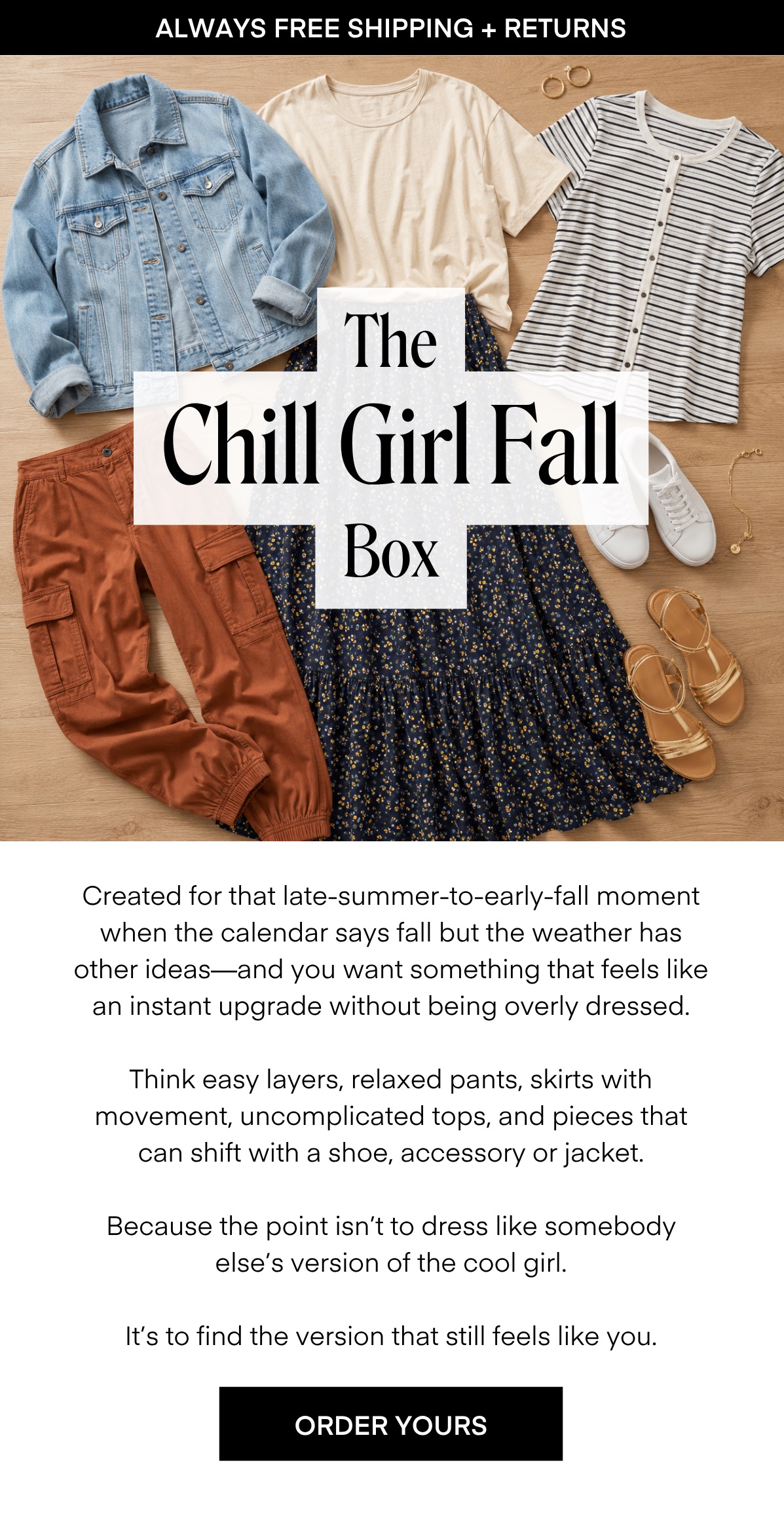 ALWAYS FREE SHIPPING + RETURNS The Chill Girl Fall Box Created for that late-summer-to-early-fall moment when the calendar says fall but the weather has other ideas-and you want something that feels like an instant upgrade without being overly dressed. Think easy layers, relaxed pants, skirts with movement, uncomplicated tops, and pieces that can shift with a shoe, accessory or jacket. Because the point isn't to dress like somebody else's version of the cool girl. It's to find the version that still feels like you. ORDER YOURS