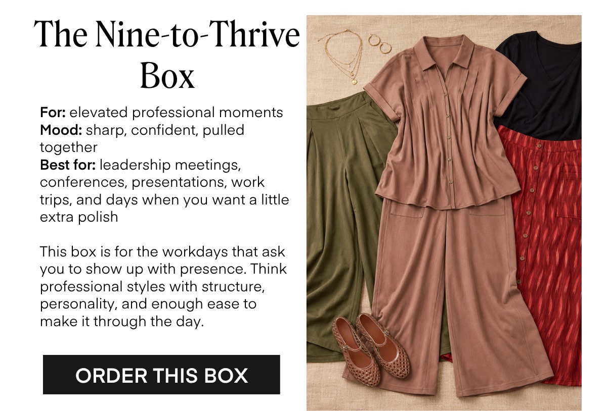 The Nine-to-Thrive Box For: elevated professional moments Mood: sharp, confident, pulled together Best for: leadership meetings, conferences, presentations, work trips, and days when you want a little extra polish This box is for the workdays that ask you to show up with presence. Think professional styles with structure, personality, and enough ease to make it through the day. ORDER THIS BOX