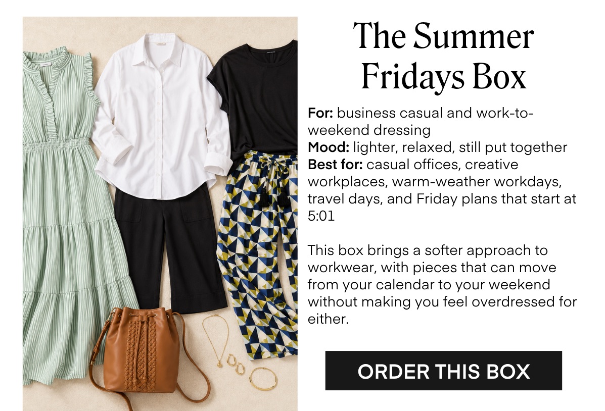 The Summer Fridays Box For: business casual and work-to-weekend dressing Mood: lighter, relaxed, still put together Best for: casual offices, creative workplaces, warm-weather workdays, travel days, and Friday plans that start at 5:01 This box brings a softer approach to workwear, with pieces that can move from your calendar to your weekend without making you feel overdressed for either. ORDER THIS BOX