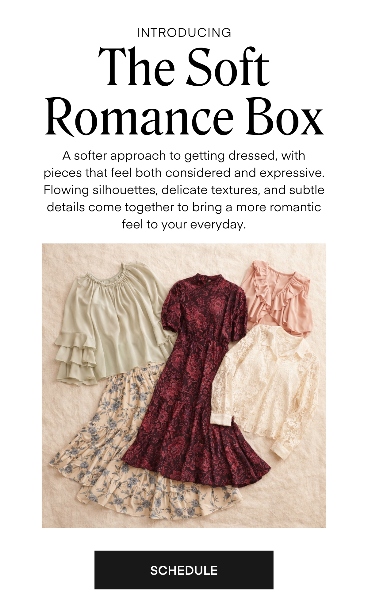 INTRODUCING The Soft Romance Box A softer approach to getting dressed, with pieces that feel both considered and expressive. Flowing silhouettes, delicate textures, and subtle details come together to bring a more romantic feel to your everyday.