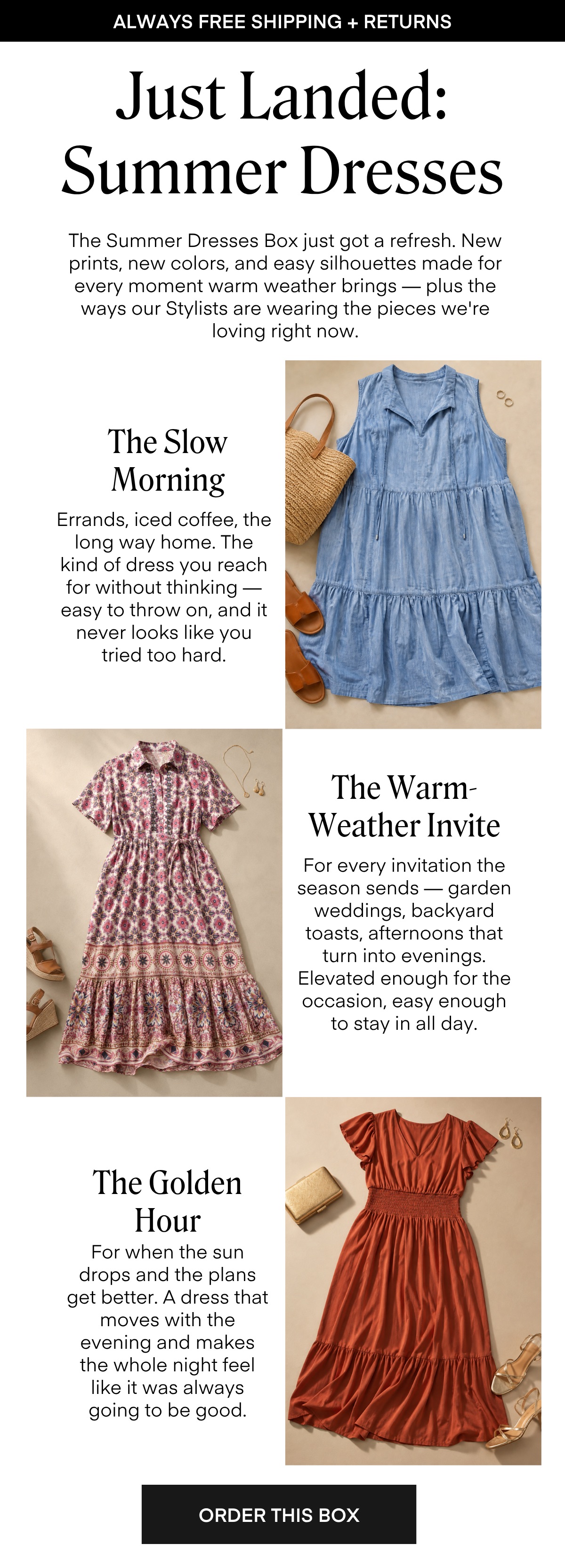 Just Landed: Summer Dresses The Summer Dresses Box just got a refresh. New prints, new colors, and easy silhouettes made for every moment warm weather brings — plus the ways our Stylists are wearing the pieces we're loving right now. The Slow Morning Errands, iced coffee, the long way home. The kind of dress you reach for without thinking — easy to throw on, and it never looks like you tried too hard The Warm-Weather Invite For every invitation the season sends - garden weddings, backyard toasts, afternoons that turn into evenings. Elevated enough for the occasion, easy enough to stay in all day. The Golden Hour For when the sun drops and the plans get better. A dress that moves with the evening and makes the whole night feel like it was always going to be good. ORDER THIS BOX