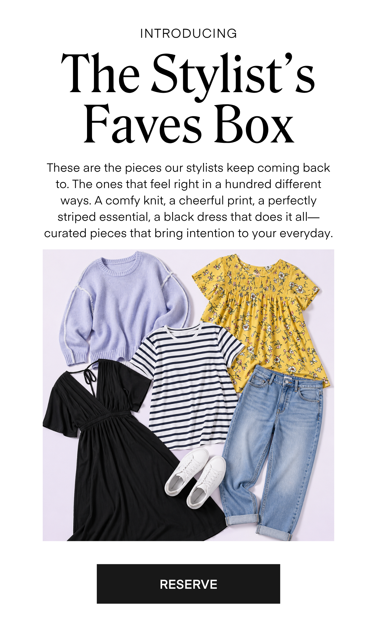 The Stylist’s Faves Box    These are the pieces our stylists keep coming back to. The ones that feel right in a hundred different ways. A comfy knit, a cheerful print, a perfectly striped essential, a black dress that does it all—curated pieces that bring intention to your everyday.