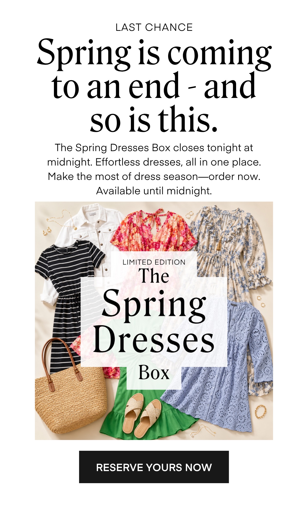 LAST CHANCE Spring is coming to an end -and so is this. The Spring Dresses Box closes tonight at midnight. Etfortless dresses, all in one place. Make the most of dress season-order now. Available until midnight.