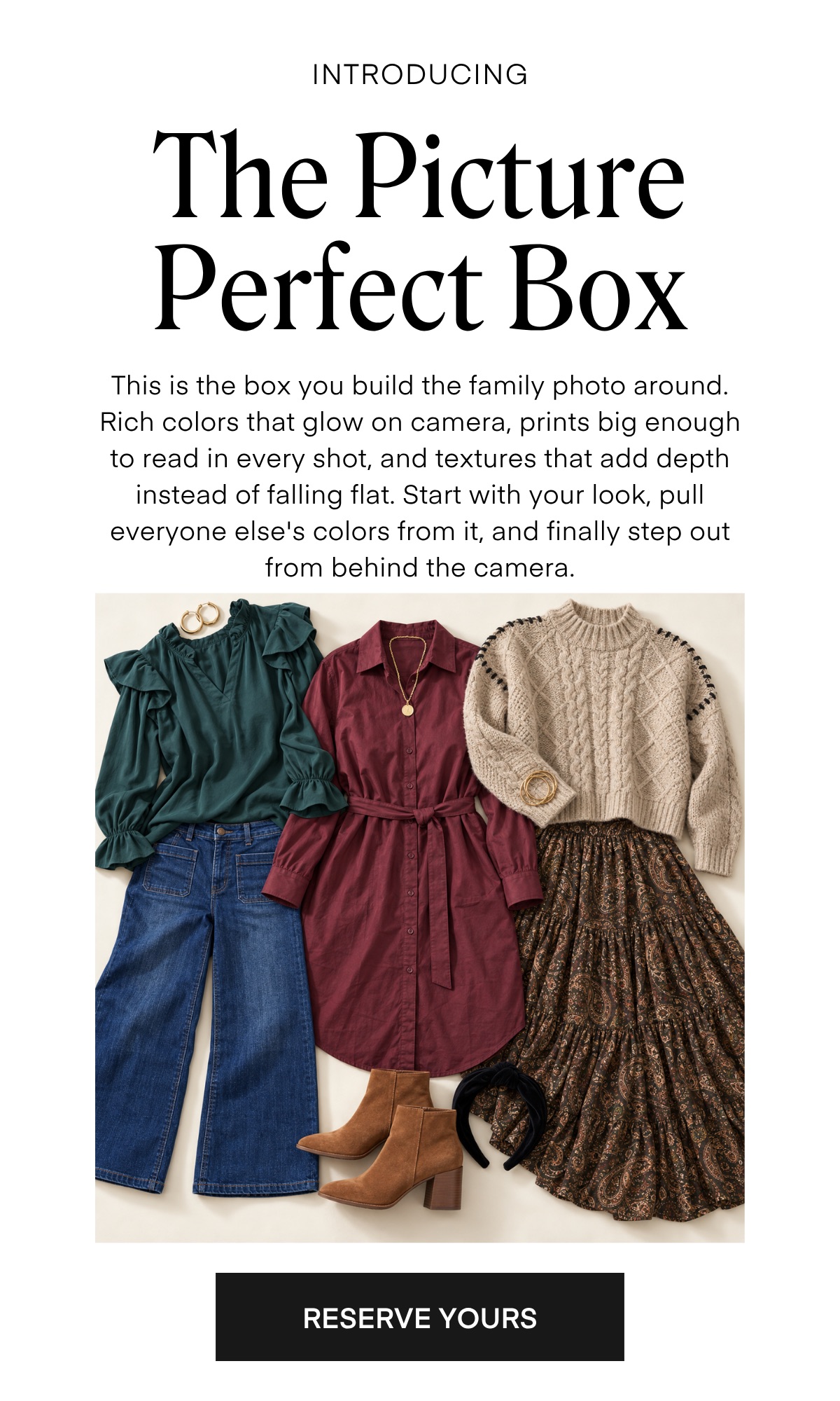 INTRODUCING The Picture Perfect Box This is the box you build the family photo around. Rich colors that glow on camera, prints big enough to read in every shot, and textures that add depth instead of falling flat. Start with your look, pull everyone else's colors from it, and finally step out from behind the camera. RESERVE YOURS