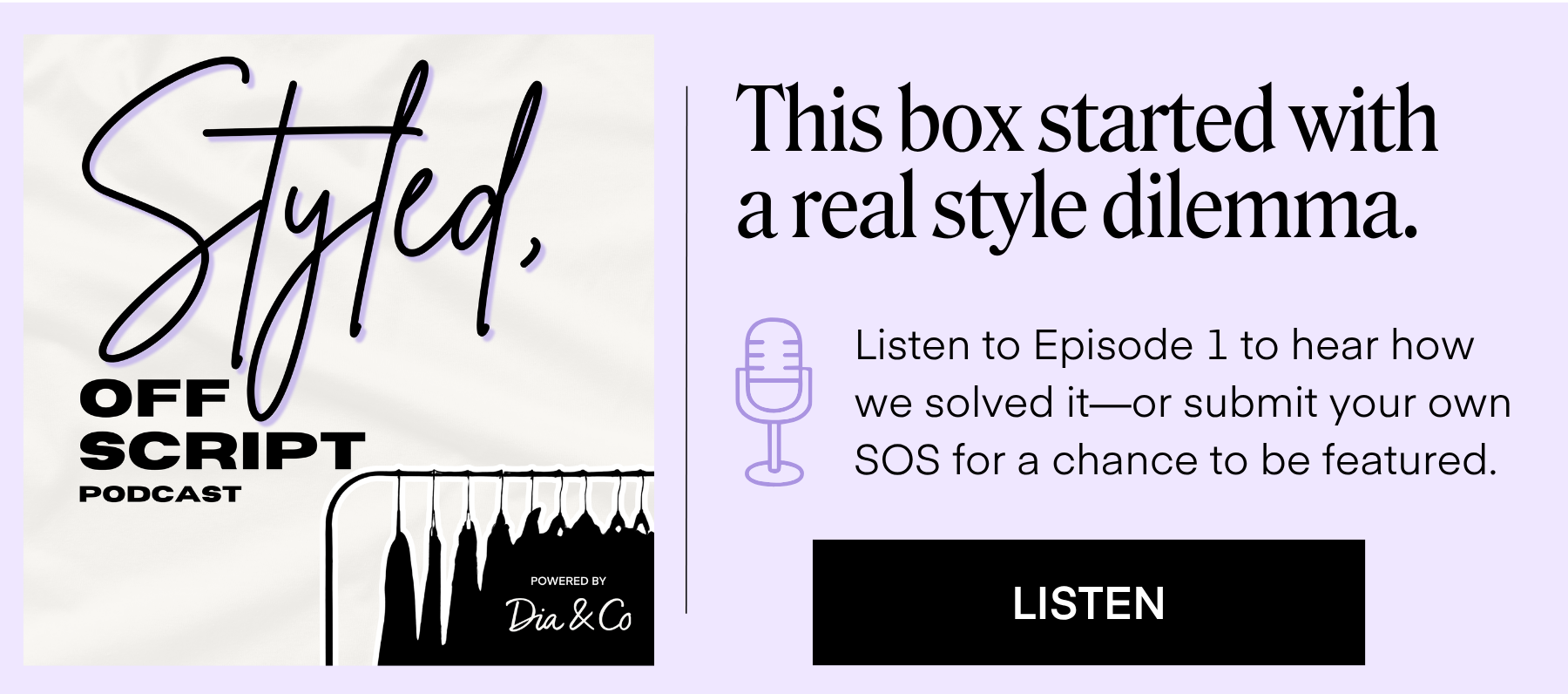 Styled, Off Script Logo  This box started with a real style dilemma.  Listen to Episode 1 to hear how we solved it—or submit your own SOS for a chance to be featured. LISTEN