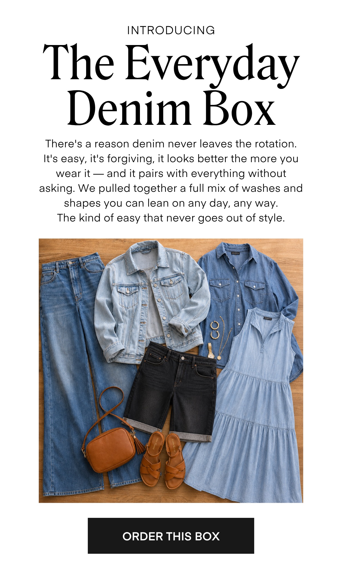 INTRODUCING The Everyday Denim Box There's a reason denim never leaves the rotation. It's easy, it's torgiving, it looks better the more you wear it — and it pairs with everything without asking. We pulled together a full mix of washes and shapes you can lean on any day, any way. The kind of easy that never goes out of style.  ORDER THIS BOX