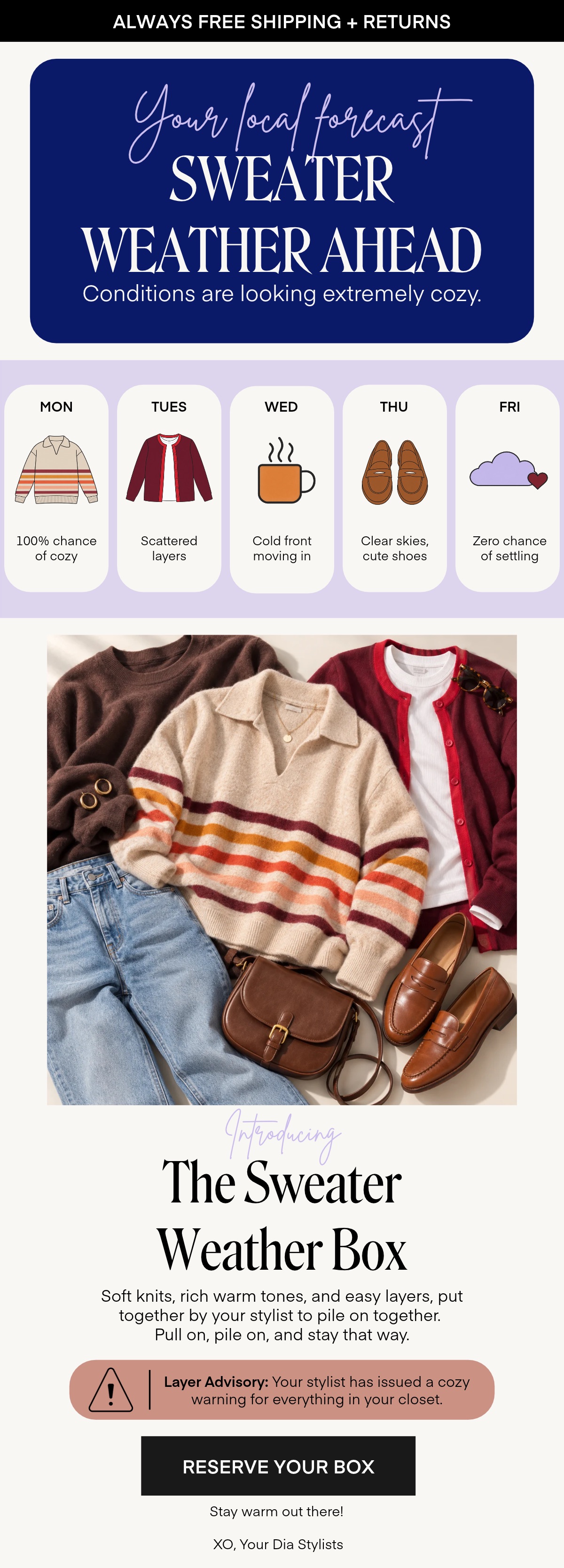 Your local farcast SWEATER WEATHER AHEAD Conditions are looking extremely cozy. MON TUES WED THU FRI 100% chance of cozy Scattered layers Cold front moving in Clear skies, cute shoes Zero chance of settling Introducing The Sweater Weather Box Soft knits, rich warm tones, and easy layers, put together by your stylist to pile on together. Pull on, pile on, and stay that way. Layer Advisory: Your stylist has issued a cozy warning for everything in your closet. RESERVE YOUR BOX Stay warm out there! XO, Your Dia Stylists