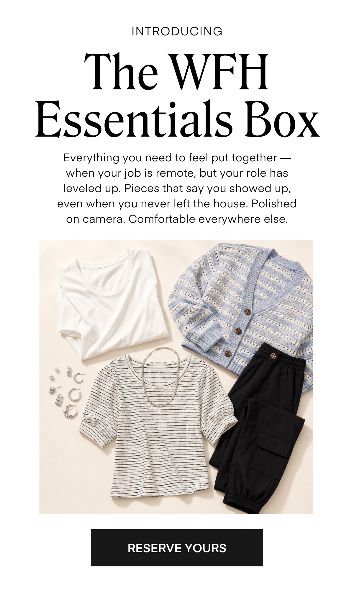 INTRODUCING The WH Essentials Box Everything you need to feel put together — when your job is remote, but your role has leveled up. Pieces that say you showed up, even when you never left the house. Polished on camera. Comfortable everywhere else.