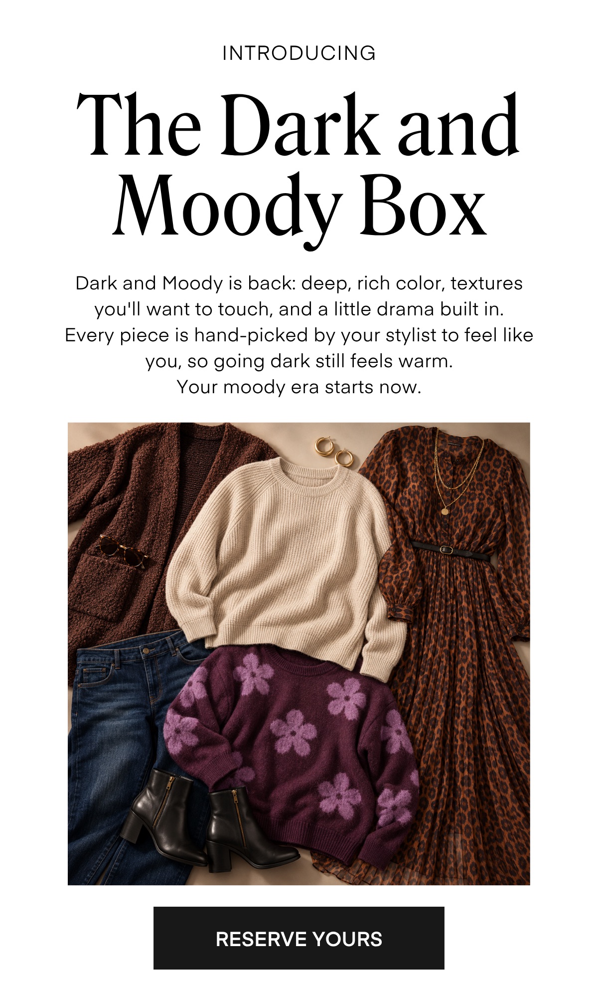 INTRODUCING The Dark and Moody Box Dark and Moody is back: deep, rich color, textures you'll want to touch, and a little drama built in. Every piece is hand-picked by your stylist to feel like you, so going dark still feels warm. Your moody era starts now. RESERVE YOURS