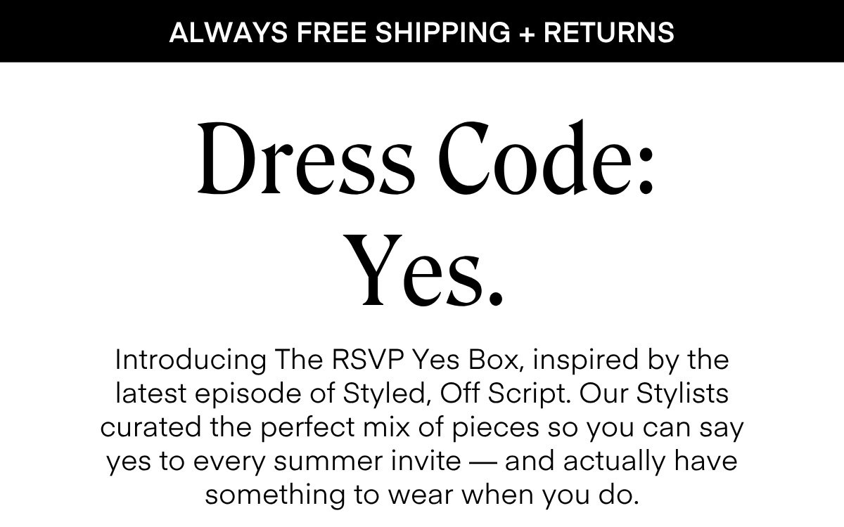 ALWAYS FREE SHIPPING + RETURNS Dress Code: Yes. Introducing The RSVP Yes Box, inspired by the latest episode of Styled, Off Script. Our Stylists curated the perfect mix of pieces so you can say yes to every summer invite — and actually have something to wear when you do.