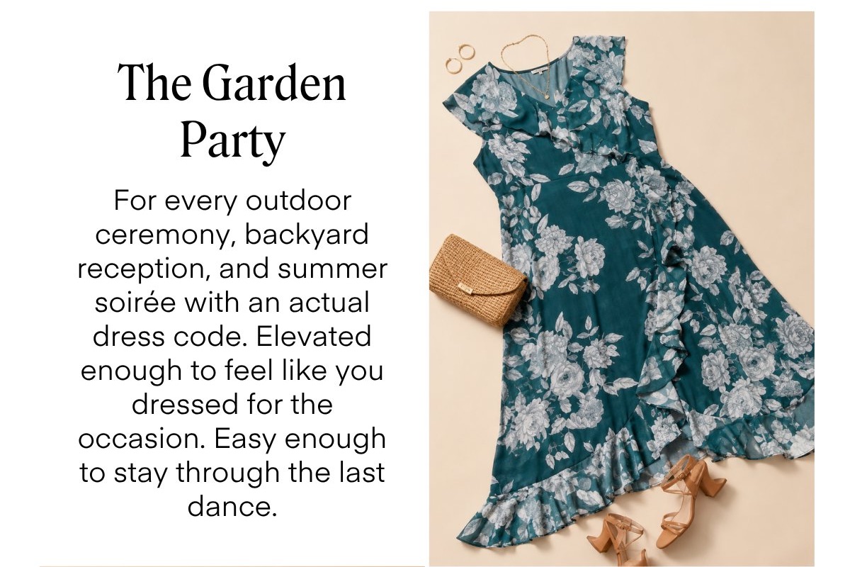 The Garden Party For every outdoor ceremony, backyard reception, and summer soirée with an actual dress code. Elevated enough to feel like you dressed for the occasion. Easy enough to stay through the last dance.