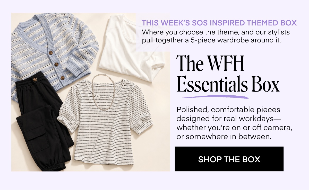 THIS WEEK'S SOS INSPIRED THEMED BOX Where you choose the theme, and our stylists pull together a 5-piece wardrobe around it. The WFH Essentials Box Polished, comfortable pieces designed for real workdays-whether you're on or off camera, or somewhere in between. SHOP THE BOX