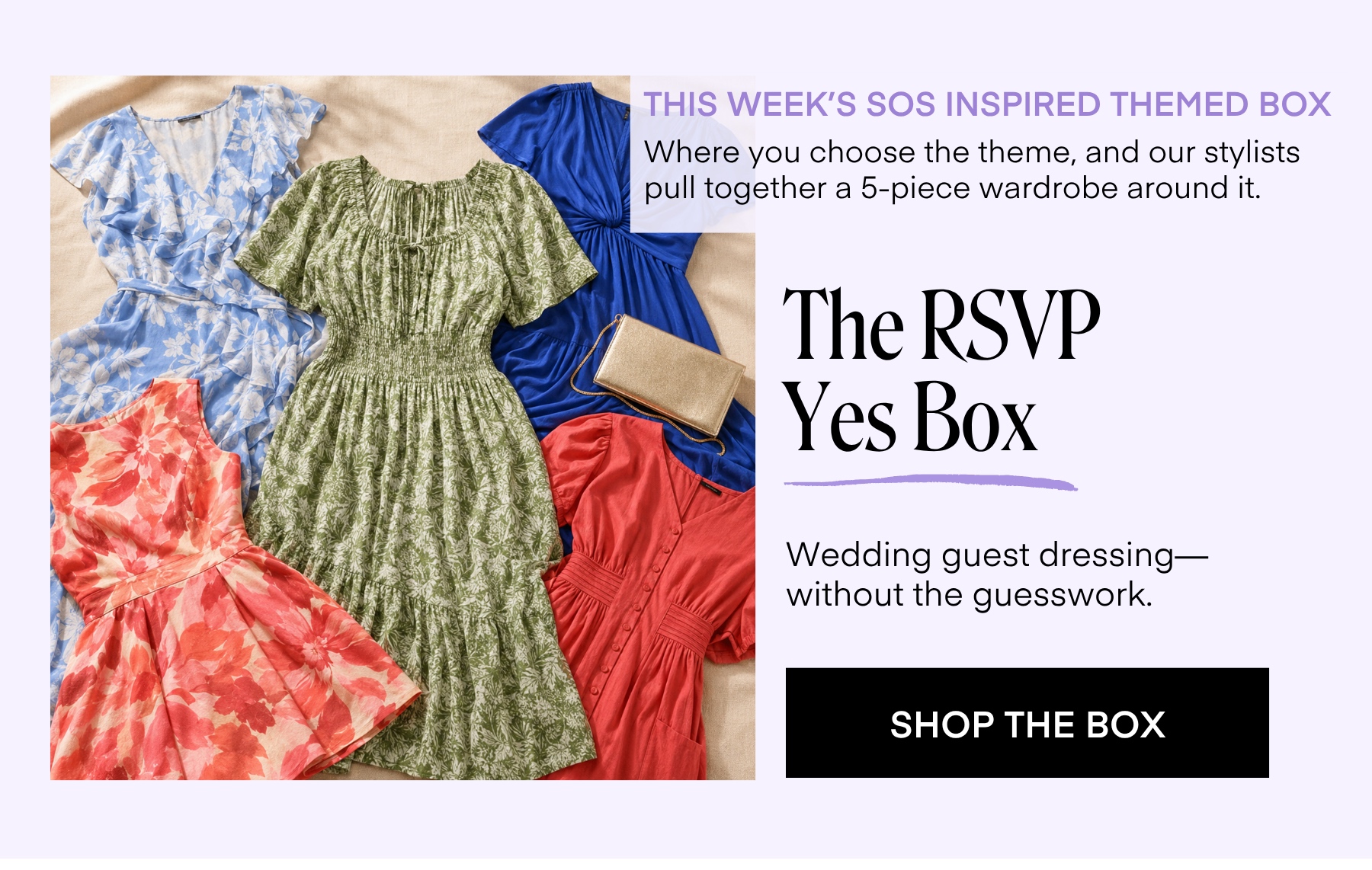 THIS WEEK'S SOS INSPIRED THEMED BOX Where you choose the theme, and our stylists pull together a 5-piece wardrobe around it. The RSVP Yes Box Wedding guest dressing-without the guesswork. SHOP THE BOX