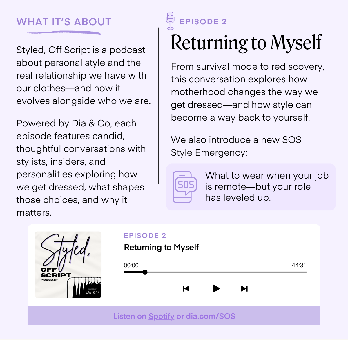 WHAT IT'S ABOUT Styled, Off Script is a podcast about personal style and the real relationship we have with our clothes-and how it evolves alongside who we are. Powered by Dia & Co, each episode features candid, thoughtful conversations with stylists, insiders, and personalities exploring how we get dressed, what shapes those choices, and why it matters. EPISODE 2 Returning to Myself From survival mode to rediscovery, this conversation explores how motherhood changes the way we get dressed-and how style can become a way back to yourself. We also introduce a new SOS Style Emergency: S0S What to wear when your job is remote-but your role has leveled up. Styled. SCRIPT PODCAST EPISODE 2 Returning to Myself