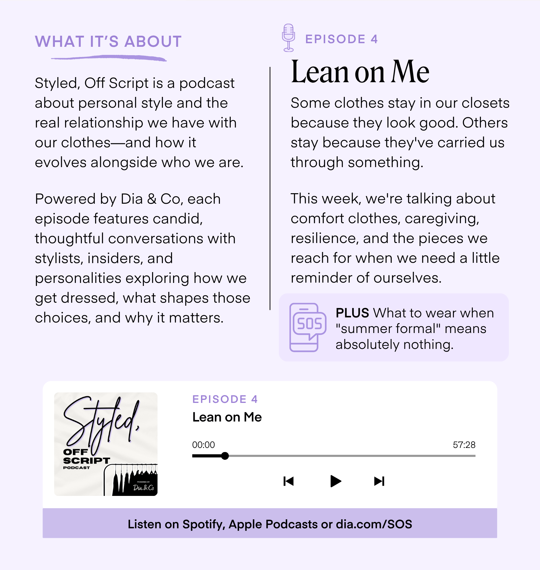 WHAT IT'S ABOUT Styled, Off Script is a podcast about personal style and the real relationship we have with our clothes-and how it evolves alongside who we are. Powered by Dia & Co, each episode features candid, thoughtful conversations with stylists, insiders, and personalities exploring how we get dressed, what shapes those choices, and why it matters. EPISODE 4 Lean on Me Some clothes stay in our closets because they look good. Others stay because they've carried us through something. This week, we're talking about comfort clothes, caregiving, resilience, and the pieces we reach for when we need a little reminder of ourselves. SOS PLUS What to wear when 
