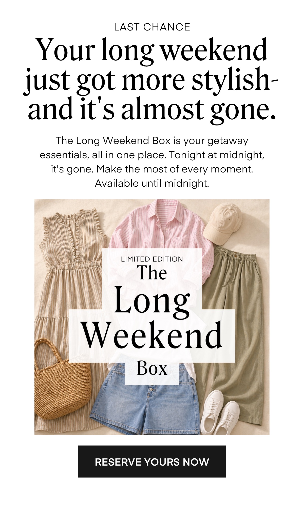LAST CHANCE Your long weekend just got more stylish-and it's almost gone. The Long Weekend Box is your getaway essentials, all in one place. Tonight at midnight, it's gone. Make the most of every moment. Available until midnight.