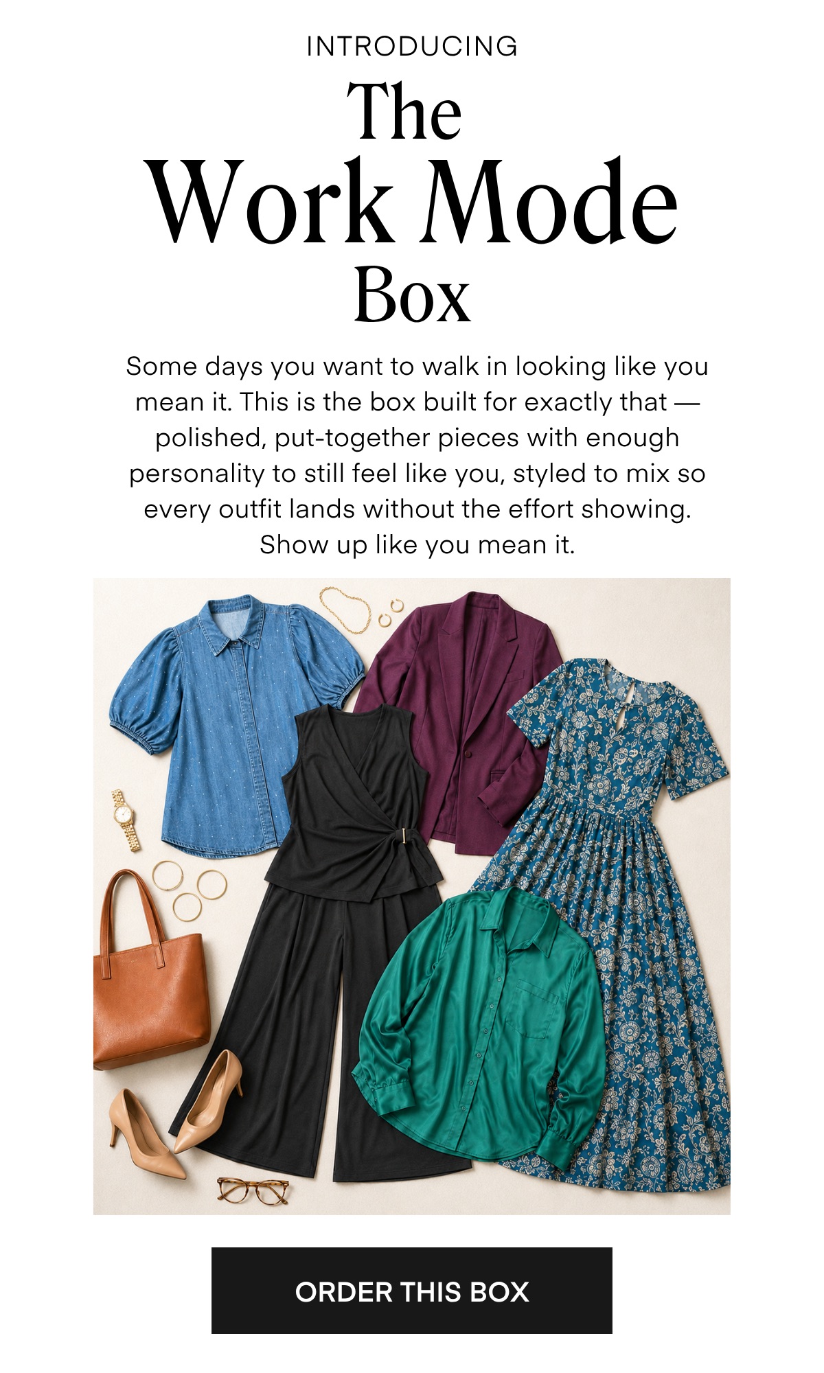 INTRODUCING The Work Mode Box Some days you want to walk in looking like you mean it. This is the box built for exactly that — polished, put-together pieces with enough personality to still feel like you, styled to mix so every outfit lands without the effort showing. Show up like you mean it. ORDER THIS BOX