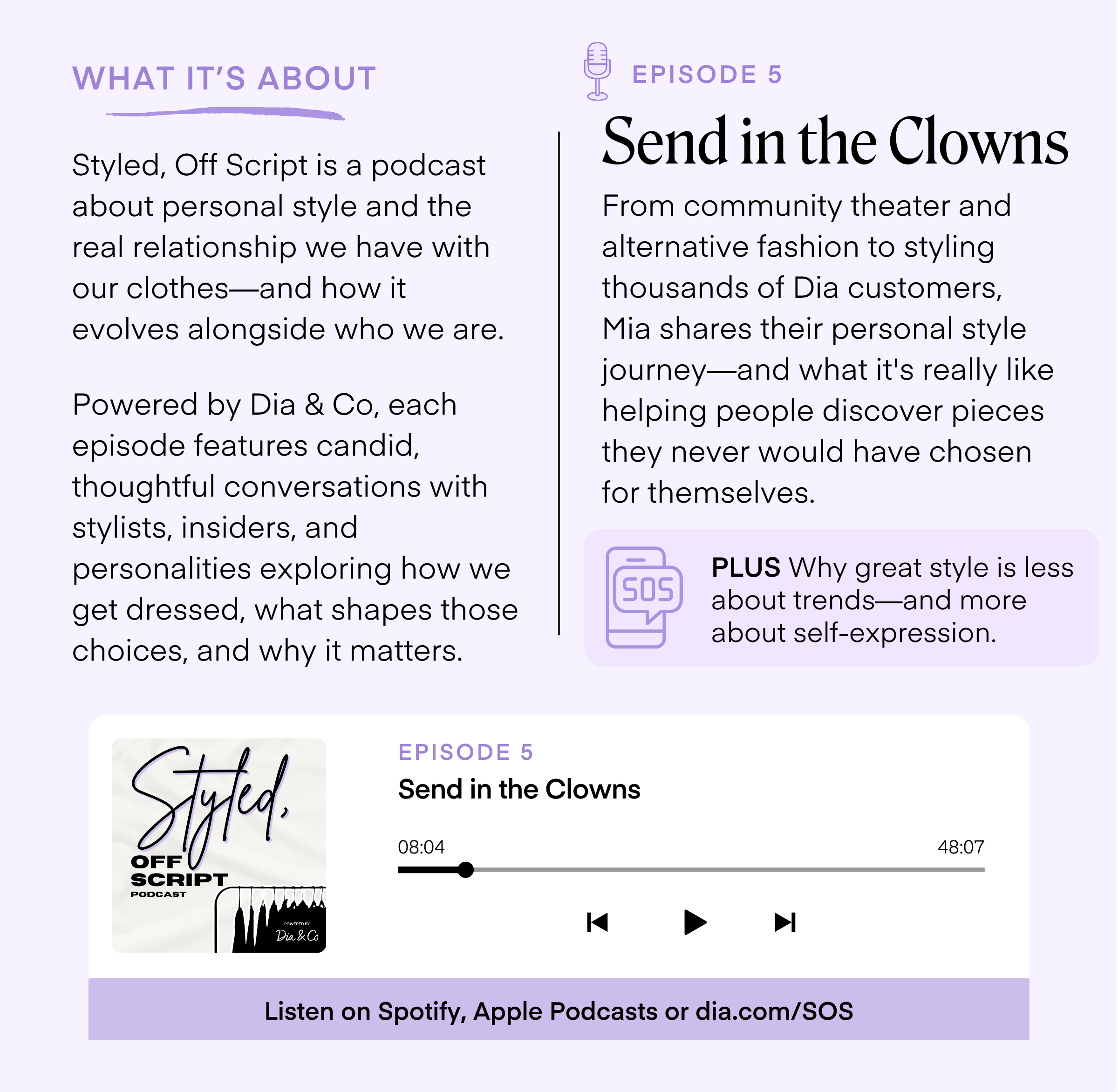 WHAT IT'S ABOUT Styled, Off Script is a podcast about personal style and the real relationship we have with our clothes-and how it evolves alongside who we are. Powered by Dia & Co, each episode features candid, thoughtful conversations with stylists, insiders, and personalities exploring how we get dressed, what shapes those choices, and why it matters. EPISODE 5 Send in the Clowns From community theater and alternative fashion to styling thousands of Dia customers, Mia shares their personal style journey-and what it's really like helping people discover pieces they never would have chosen for themselves. SOS PLUS Why great style is less about trends-and more about self-expression. Styled. SCRIPT PODCAST EPISODE 5 Send in the Clowns 08:04 48:07 POWERED BY Dia &Co Listen on Spotify, Apple Podcasts or dia.com/SOS