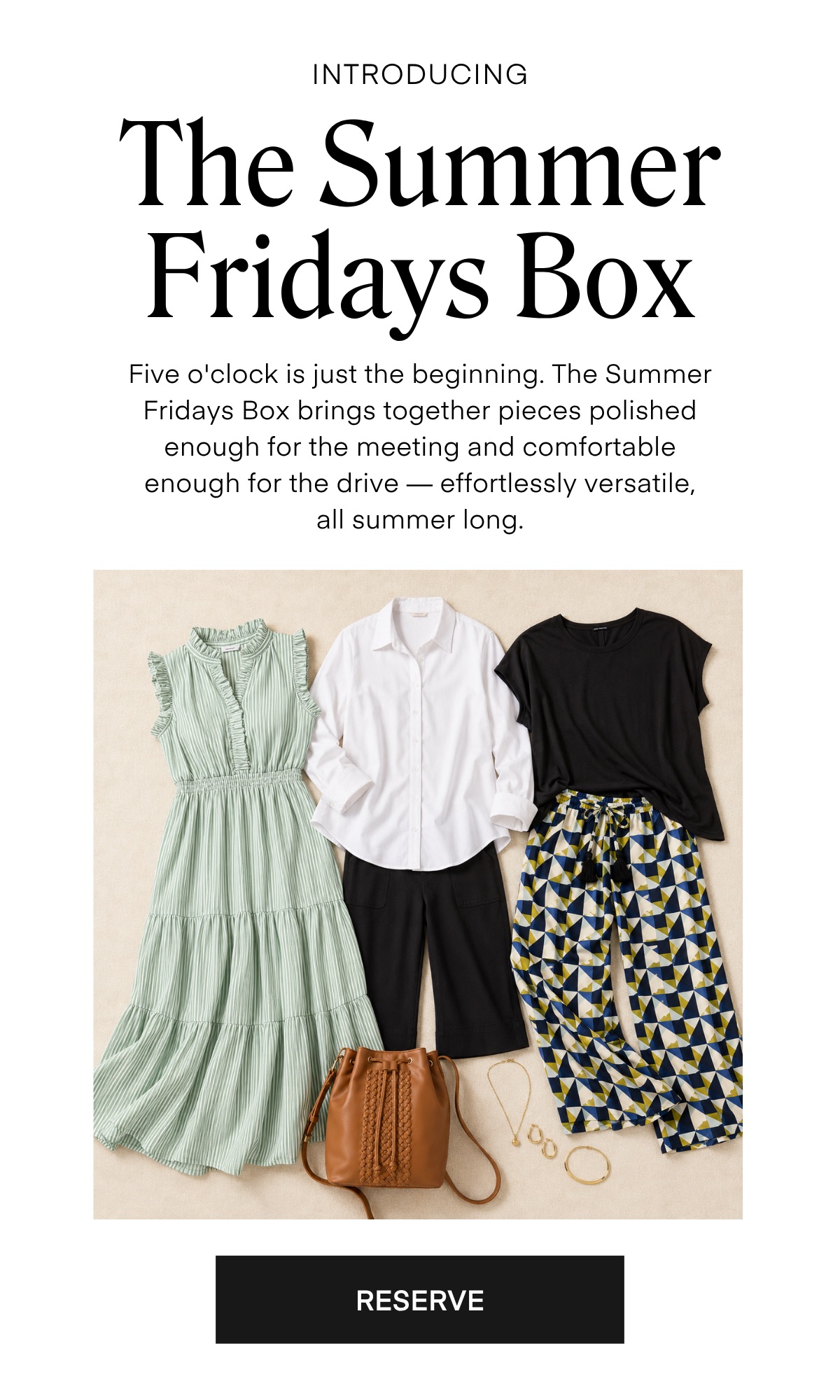 INTRODUCING The Summer Fridays Box Five o'clock is just the beginning. The Summer Fridays Box brings together pieces polished enough for the meeting and comfortable enough for the drive - effortlessly versatile, all summer long.
