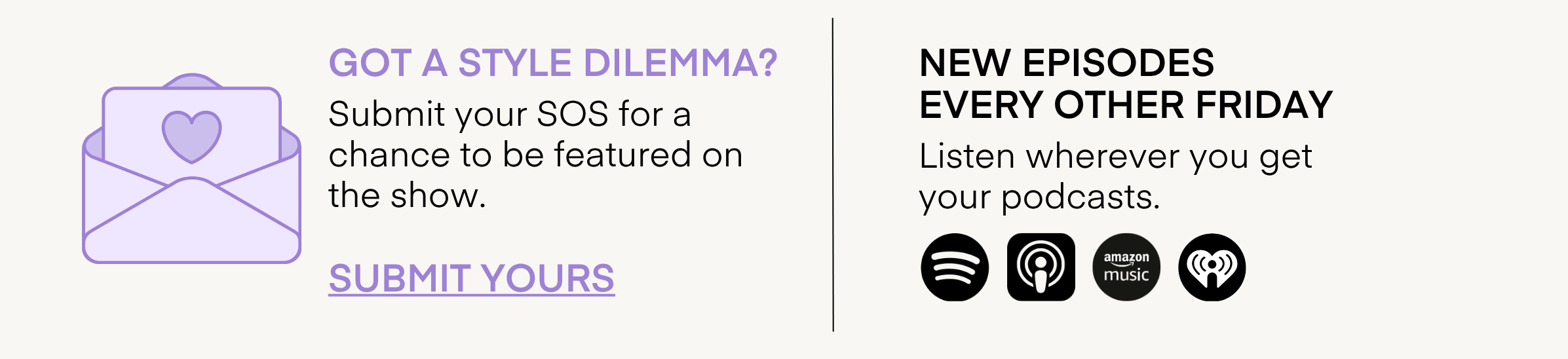 GOT A STYLE DILEMMA? Submit your SOS for a chance to be featured on the show. SUBMIT YOURS NEW EPISODES EVERY OTHER FRIDAY Listen wherever you get your podcasts.