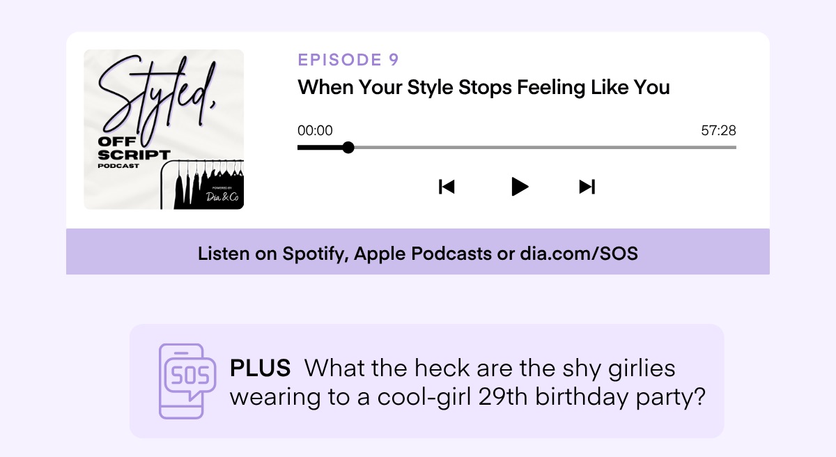 EPISODE 9 When Your Style Stops Feeling Like You 00:00 57:28 Dia &Co K ▶ M Listen on Spotify, Apple Podcasts or dia.com/SOS SOS PLUS What the heck are the shy girlies wearing to a cool-girl 29th birthday party?