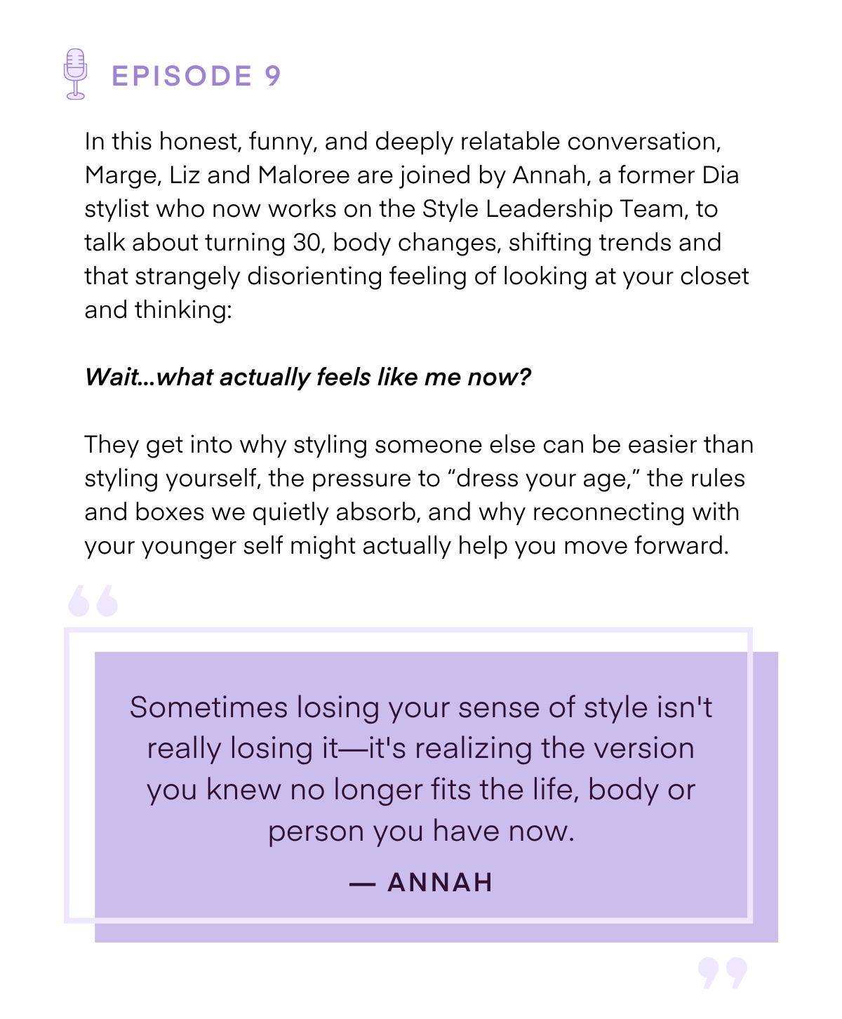 EPISODE 9 In this honest, funny, and deeply relatable conversation, Marge, Liz and Maloree are joined by Annah, a former Dia stylist who now works on the Style Leadership Team, to talk about turning 30, body changes, shifting trends and that strangely disorienting feeling of looking at your closet and thinking: Wait... what actually feels like me now? They get into why styling someone else can be easier than styling yourself, the pressure to 