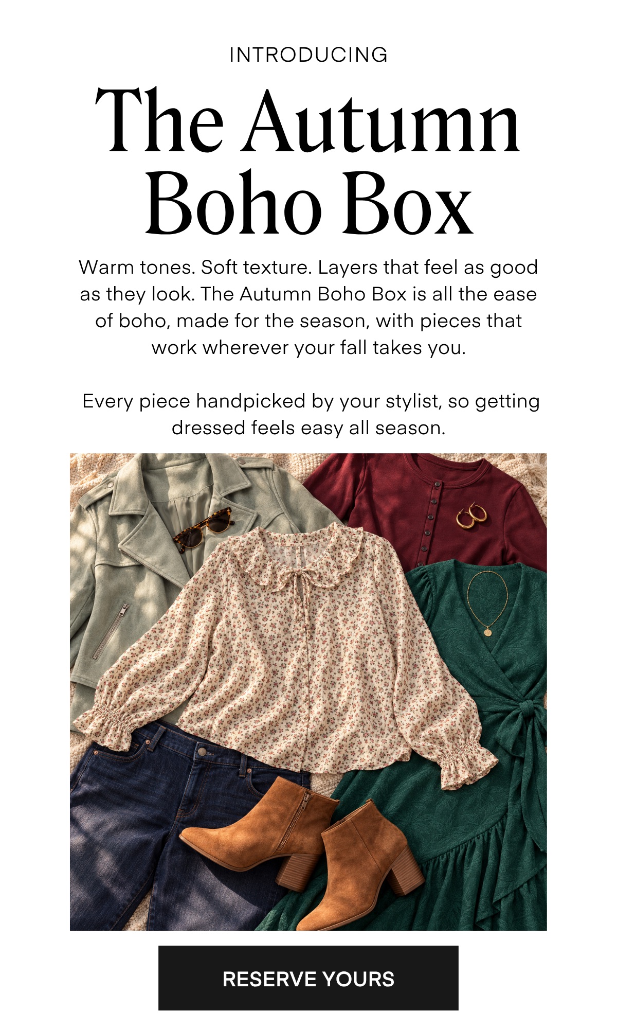 INTRODUCING The Autumn Boho Box Warm tones. Soft texture. Layers that feel as good as they look. The Autumn Boho Box is all the ease of boho, made for the season, with pieces that work wherever your fall takes you. Every piece handpicked by your stylist, so getting dressed feels easy all season. RESERVE YOURS