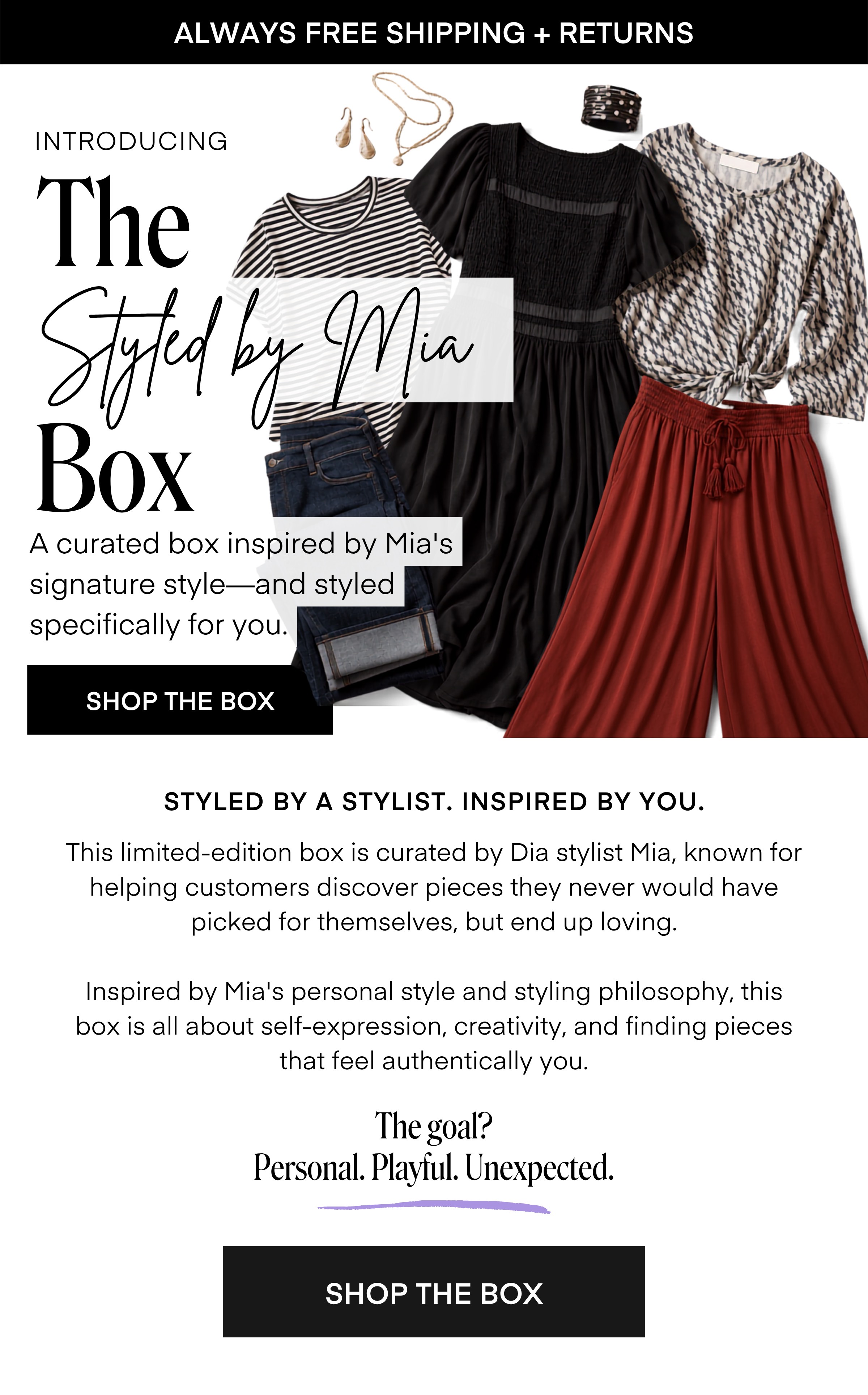 ALWAYS FREE SHIPPING + RETURNS INTRODUCING The Styled by Mia Box A curated box inspired by Mia's signature style-and styled specifically for you. SHOP THE BOX STYLED BY A STYLIST. INSPIRED BY YOU. This limited-edition box is curated by Dia stylist Mia, known for helping customers discover pieces they never would have picked for themselves, but end up loving. Inspired by Mia's personal style and styling philosophy, this box is all about self-expression, creativity, and finding pieces that feel authentically you. The goal? Personal. Playful. Unexpected.