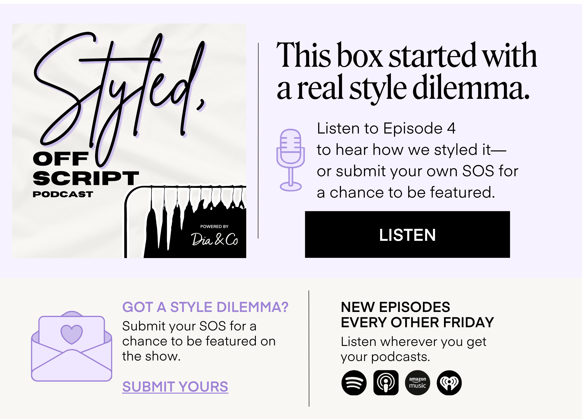 Styled, Off Script PODCAST  POWERED BY Dia & Co  This box started with a real style dilemma.  Listen to Episode 4 to hear how we styled it— or submit your own SOS for a chance to be featured. LISTEN  GOT A STYLE DILEMMA?  Submit your SOS for a chance to be featured on the show. SUBMIT YOURS  NEW EPISODES EVERY OTHER FRIDAY  Listen wherever you get your podcasts.