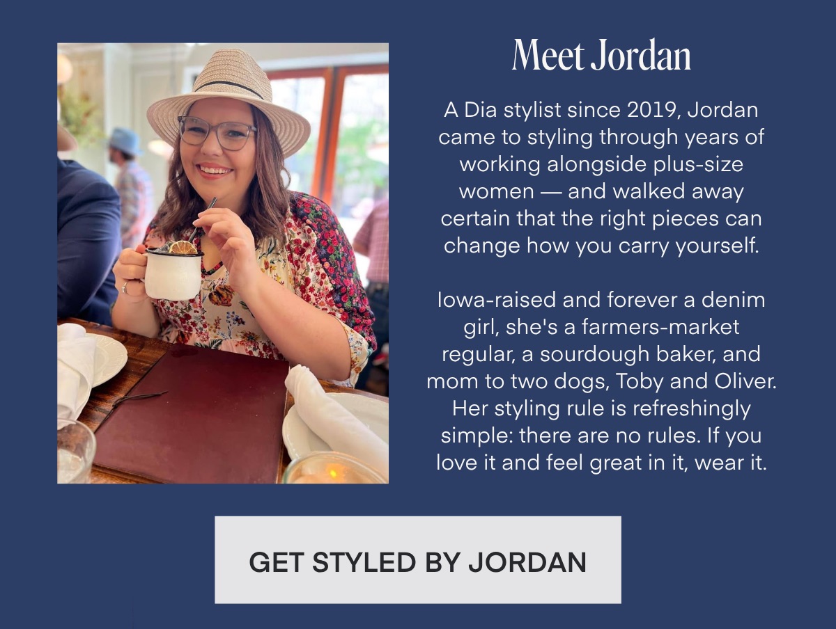 Meet Jordan A Dia stylist since 2019, Jordan came to styling through years of working alongside plus-size women - and walked away certain that the right pieces can change how you carry yourself. lowa-raised and forever a denim girl, she's a farmers-market regular, a sourdough baker, and mom to two dogs, Toby and Oliver. Her styling rule is refreshingly simple: there are no rules. If you love it and feel great in it, wear it. GET STYLED BY JORDAN
