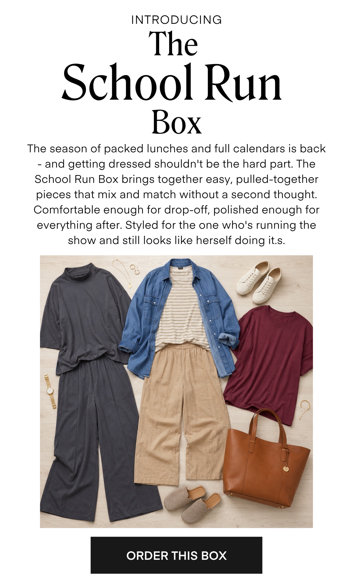 INTRODUCING The School Run Box The season of packed lunches and full calendars is back - and getting dressed shouldn't be the hard part. The School Run Box brings together easy, pulled-together pieces that mix and match without a second thought. Comfortable enough for drop-off, polished enough for everything after. Styled for the one who's running the show and still looks like herself doing it.s. ORDER THIS BOX