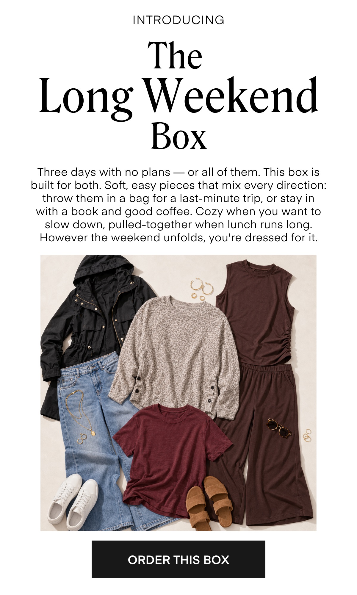 INTRODUCING The Long Weekend Box Three days with no plans — or all of them. This box is built for both. Soft, easy pieces that mix every direction: throw them in a bag for a last-minute trip, or stay in with a book and good coffee. Cozy when you want to slow down, pulled-together when lunch runs long. However the weekend unfolds, you're dressed for it.