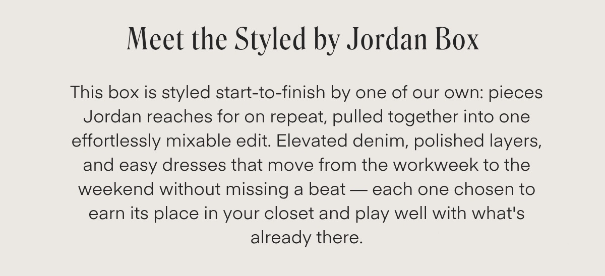 Meet the Styled by Jordan Box This box is styled start-to-finish by one of our own: pieces Jordan reaches for on repeat, pulled together into one effortlessly mixable edit. Elevated denim, polished layers, and easy dresses that move from the workweek to the weekend without missing a beat - each one chosen to earn its place in your closet and play well with what's already there.