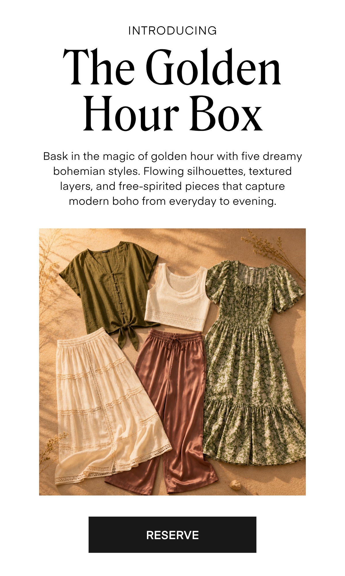 INTRODUCING The Golden Hour Box Bask in the magic of golden hour with five dreamy bohemian styles. Flowing silhouettes, textured layers, and free-spirited pieces that capture modern boho from everyday to evening.