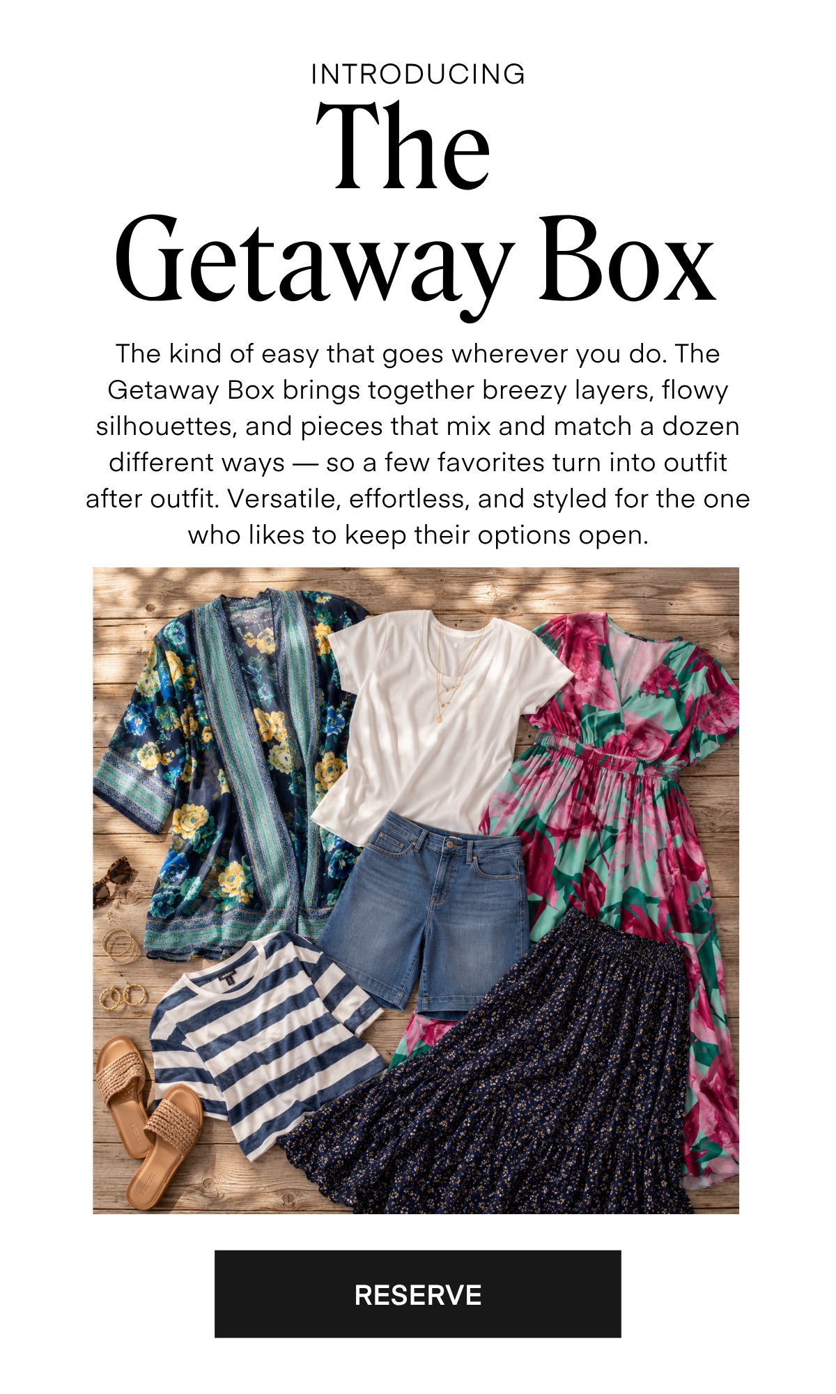 INTRODUCING The Getaway Box The kind of easy that goes wherever you do. The Getaway Box brings together breezy layers, flowy silhouettes, and pieces that mix and match a dozen different ways — so a few favorites turn into outfit after outfit. Versatile, effortless, and styled for the one who likes to keep their options open.