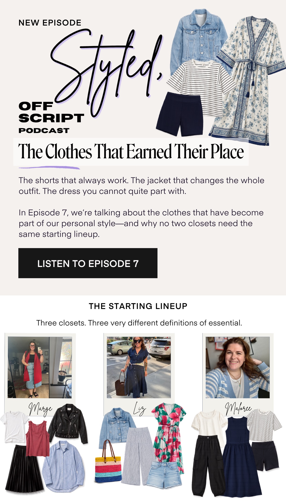 NEW EPISODE OFF Styld. SCRIPT PODCAST The Clothes That Earned Their Place The shorts that always work. The jacket that changes the whole outfit. The dress you cannot quite part with. In Episode 7, we're talking about the clothes that have become part of our personal style-and why no two closets need the same starting lineup. LISTEN TO EPISODE 7 THE STARTING LINEUP Three closets. Three very different definitions of essential. Marge Liz Mapre