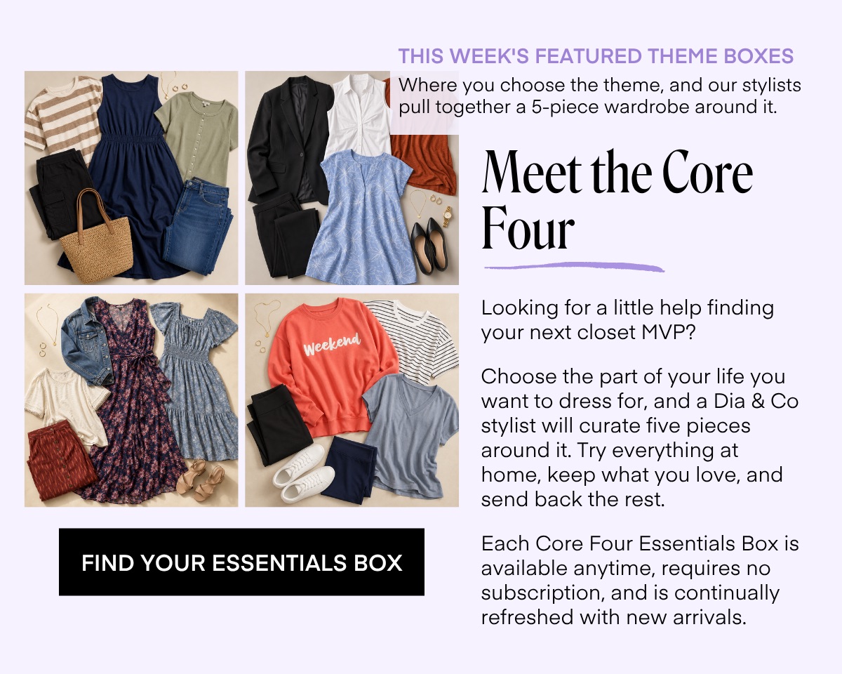 THIS WEEK'S FEATURED THEME BOXES Where you choose the theme, and our stylists pull together a 5-piece wardrobe around it. Meet the Core Four Looking for a little help finding your next closet MVP? Choose the part of your life you want to dress for, and a Dia & Co stylist will curate five pieces around it. Try everything at home, keep what you love, and send back the rest. Each Core Four Essentials Box is available anytime, requires no subscription, and is continually refreshed with new arrivals.