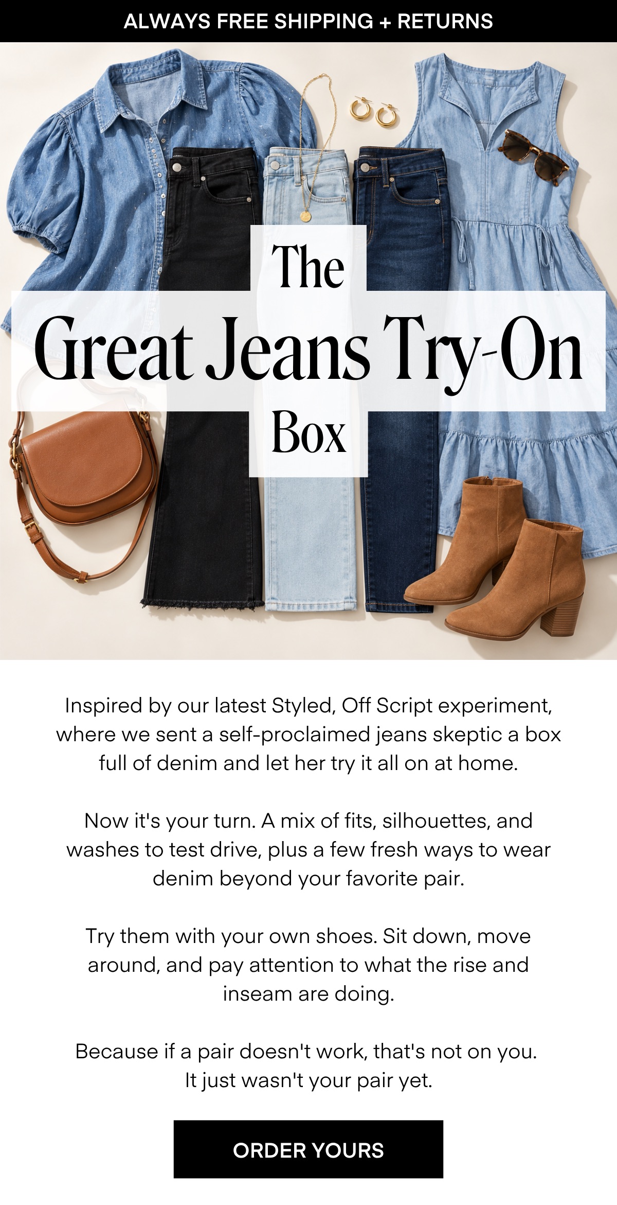 ALWAYS FREE SHIPPING + RETURNS The Great Jeans Try-On Box Inspired by our latest Styled, Off Script experiment, where we sent a self-proclaimed jeans skeptic a box full of denim and let her try it all on at home. Now it's your turn. A mix of fits, silhouettes, and washes to test drive, plus a few fresh ways to wear denim beyond your favorite pair. Try them with your own shoes. Sit down, move around, and pay attention to what the rise and inseam are doing. Because if a pair doesn't work, that's not on you. It just wasn't your pair yet. ORDER YOURS