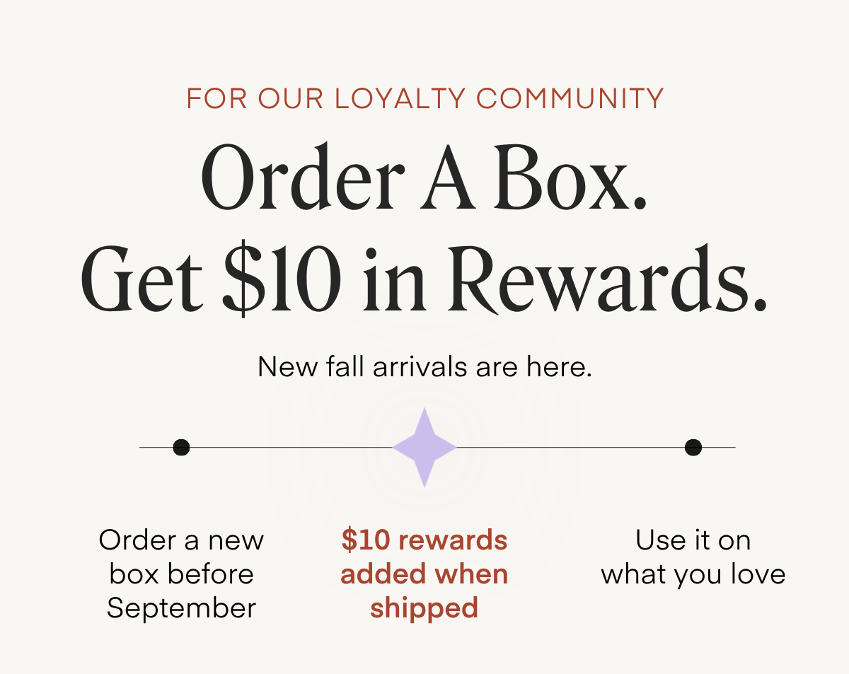 FOR OUR LOYALTY COMMUNITY Order A Box. Get $10 in Rewards. New fall arrivals are here. • Order a new box before September $10 rewards added when shipped Use it on what you love