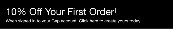 10% OFF YOUR FIRST ORDER* When signed in to a Gap account. Create yours today.  