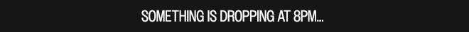 SOMETHING IS DROPPING AT 8PM...