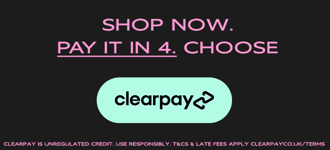 SHOP NOW, PAY LATER IN 4. CHOOSE CLEARPAY. CLEARPAY IS UNREGULATED CREDIT. USE RESPONSIBLY. T&CS & LATE FEES APPLY