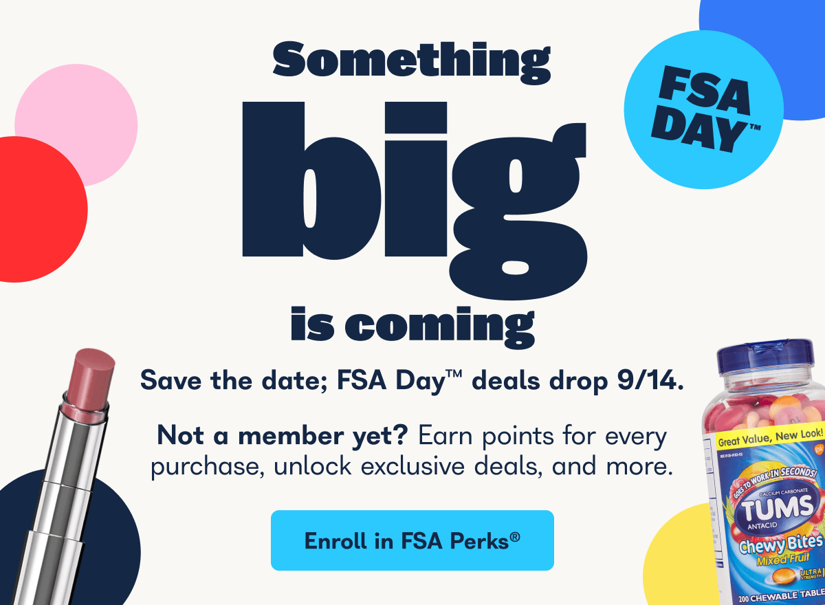 FSA Day. Something big is coming. Save the date; FSA Day deals drop 9/14. Not a member yet? Earn points for every purchase, unlock exclusive deals, and more. - Enroll in FSA Perks.