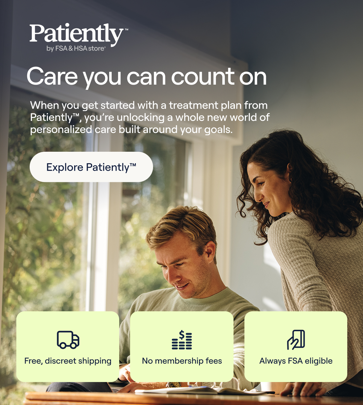 Care you can count on. When you get started with a treatment plan from Patiently™ , you're unlocking a whole new world of personalized care built around your goals - Explore Patiently™. Free, discreet shipping, No membership fees, Always FSA Eligible