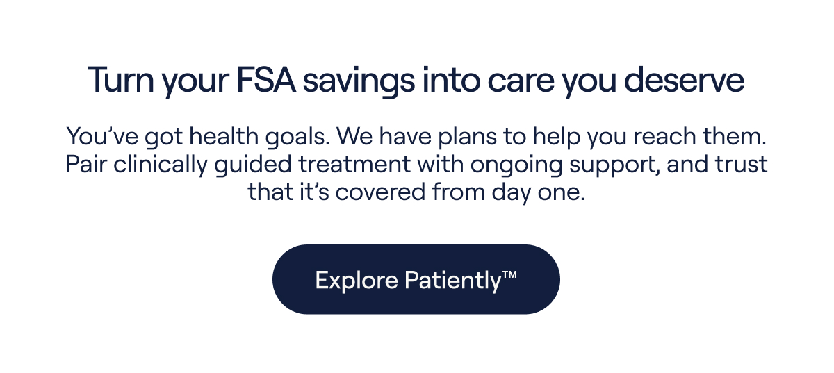 Turn your FSA savings into care you deserve. You've got health goals. We have plans to help you reach them. Pair clinically guided treatment with ongoing support, and trust that it's covered from day one. - Explore Patiently™