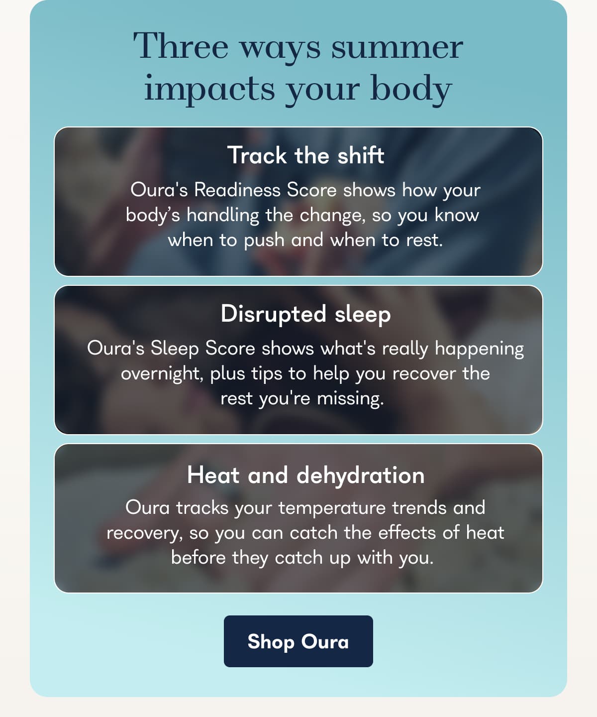 Three ways summer impacts your body Track the shift Oura's Readiness Score shows how your body's handling the change, so you know when to push and when to rest.  Disrupted sleep Oura's Sleep Score shows what's really happening overnight, plus tips to help you recover the rest you're missing.