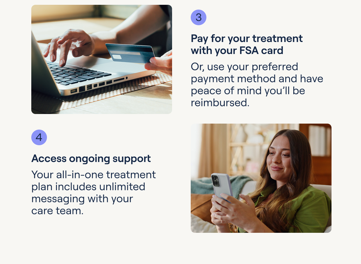 3 Pay for your treatment with your FSA card Or, use your preferred payment method and have peace of mind you'll be reimbursed.
