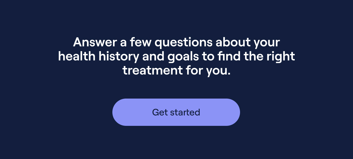 Answer a few questions about your health history and goals to find the right treatment for you. Get started